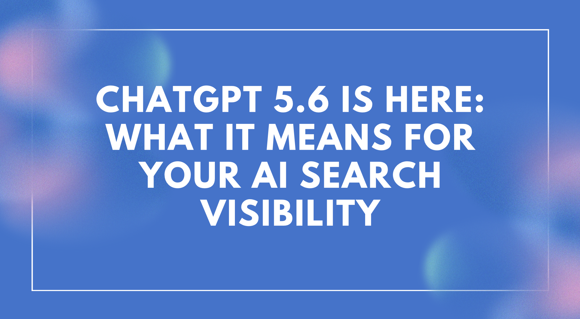 ChatGPT 5.6 Is Here: What It Means for Your AI Search Visibility